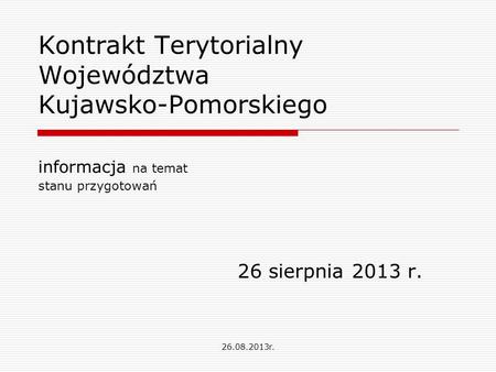 Kontrakt Terytorialny Województwa Kujawsko-Pomorskiego informacja na temat stanu przygotowań 26 sierpnia 2013 r. 26.08.2013r.