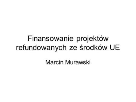 Finansowanie projektów refundowanych ze środków UE Marcin Murawski.