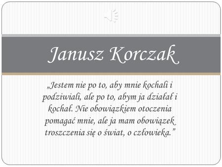 Janusz Korczak „Jestem nie po to, aby mnie kochali i podziwiali, ale po to, abym ja działał i kochał. Nie obowiązkiem otoczenia pomagać mnie, ale ja.