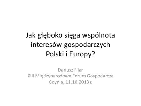 Jak głęboko sięga wspólnota interesów gospodarczych Polski i Europy? Dariusz Filar XIII Międzynarodowe Forum Gospodarcze Gdynia, 11.10.2013 r.