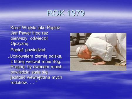 ROK 1979 Karol Wojtyła jako Papież Jan Paweł II po raz pierwszy odwiedził Ojczyznę. Papież powiedział: „Ucałowałem ziemię polską, z której wezwał mnie.