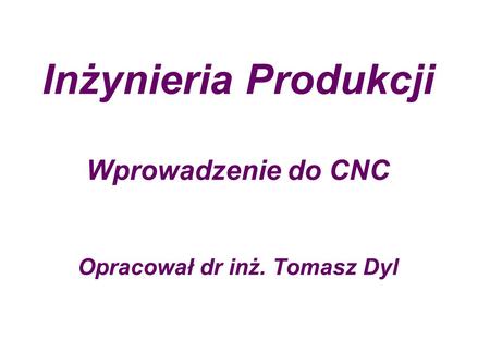 Inżynieria Produkcji Wprowadzenie do CNC Opracował dr inż. Tomasz Dyl