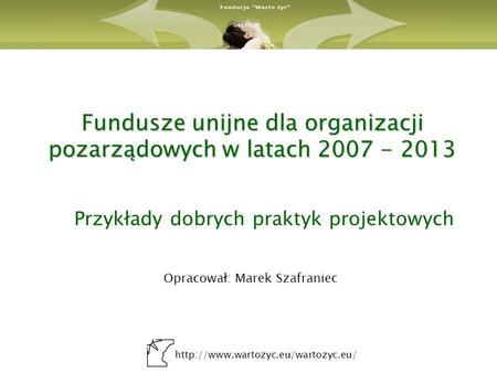 Fundusze unijne dla organizacji pozarządowych w latach 2007 - 2013 Przykłady dobrych praktyk projektowych Opracował: