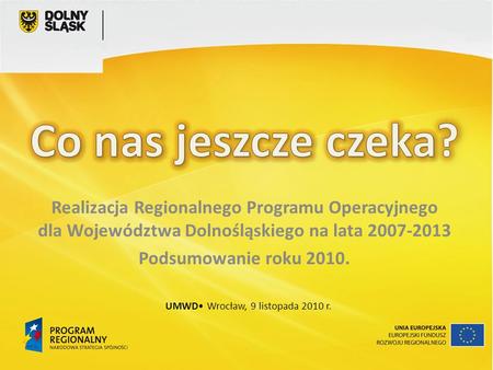 Realizacja Regionalnego Programu Operacyjnego dla Województwa Dolnośląskiego na lata 2007-2013 Podsumowanie roku 2010. UMWD Wrocław, 9 listopada 2010 r.
