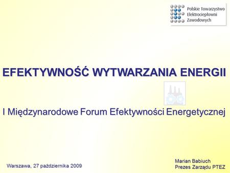 EFEKTYWNOŚĆ WYTWARZANIA ENERGII I Międzynarodowe Forum Efektywności Energetycznej Marian Babiuch Prezes Zarządu PTEZ Warszawa, 27 października 2009.