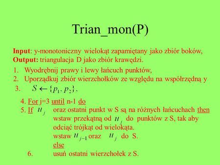 Trian_mon(P) Input: y-monotoniczny wielokąt zapamiętany jako zbiór boków, Output: triangulacja D jako zbiór krawędzi. Wyodrębnij prawy i lewy łańcuch punktów,