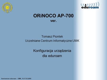 Seminarium eduroam – UMK, 16-17.03.2006 Tomasz Wolniewicz UCI UMK Tomasz Piontek Uczelniane Centrum Informatyczne UMK Konfiguracja urządzenia dla eduroam.