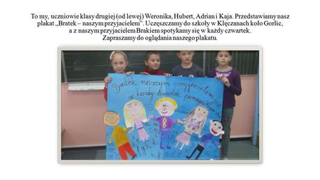 To my, uczniowie klasy drugiej (od lewej) Weronika, Hubert, Adrian i Kaja. Przedstawiamy nasz plakat „Bratek – naszym przyjacielem”. Uczęszczamy do szkoły.