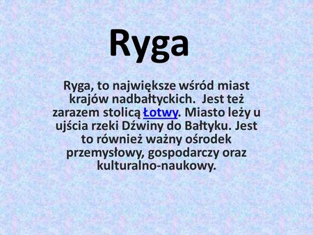 Ryga Ryga, to największe wśród miast krajów nadbałtyckich. Jest też zarazem stolicą Łotwy. Miasto leży u ujścia rzeki Dźwiny do Bałtyku. Jest to również.