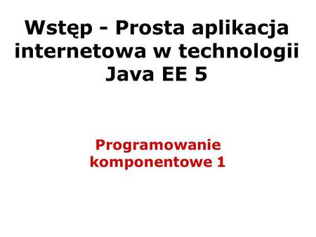 Wstęp - Prosta aplikacja internetowa w technologii Java EE 5 Programowanie komponentowe 1.