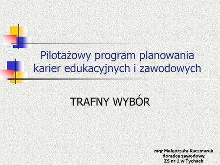 Pilotażowy program planowania karier edukacyjnych i zawodowych TRAFNY WYBÓR mgr Małgorzata Kaczmarek doradca zawodowy ZS nr 1 w Tychach.