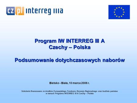 Program IW INTERREG III A Czechy – Polska Podsumowanie dotychczasowych naborów Bielsko - Biała, 10 marca 2006 r. Szkolenie finansowane ze środków Europejskiego.