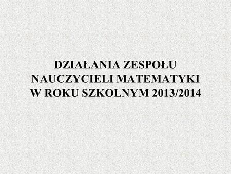 DZIAŁANIA ZESPOŁU NAUCZYCIELI MATEMATYKI W ROKU SZKOLNYM 2013/2014.