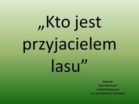 „Kto jest przyjacielem lasu” Wykonał: Piotr Wasilewski Szkoła Podstawowa im. Jana Pawła II w Holonkach.