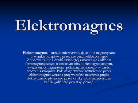 Elektromagnes Elektromagnes – urządzenie wytwarzające pole magnetyczne w wyniku przepływu przez nie prądu elektrycznego. Zbudowany jest z cewki nawiniętej.