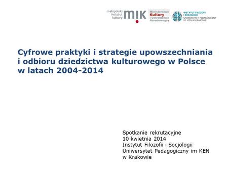 Cyfrowe praktyki i strategie upowszechniania i odbioru dziedzictwa kulturowego w Polsce w latach 2004-2014 Spotkanie rekrutacyjne 10 kwietnia 2014 Instytut.