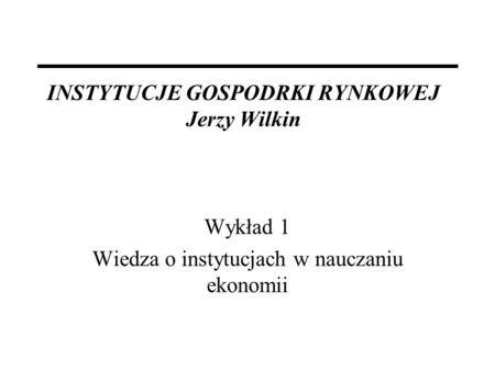 INSTYTUCJE GOSPODRKI RYNKOWEJ Jerzy Wilkin Wykład 1 Wiedza o instytucjach w nauczaniu ekonomii.