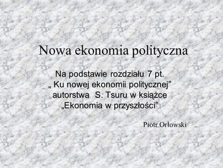 Nowa ekonomia polityczna Na podstawie rozdziału 7 pt. „ Ku nowej ekonomii politycznej” autorstwa S. Tsuru w książce „Ekonomia w przyszłości” Piotr Orłowski.