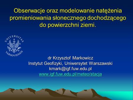 Obserwacje oraz modelowanie natężenia promieniowania słonecznego dochodzącego do powierzchni ziemi. dr Krzysztof Markowicz Instytut Geofizyki, Uniwersytet.