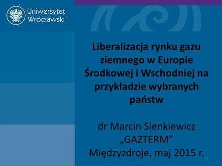 Liberalizacja rynku gazu ziemnego w Europie Środkowej i Wschodniej na przykładzie wybranych państw dr Marcin Sienkiewicz „GAZTERM” Międzyzdroje, maj 2015.