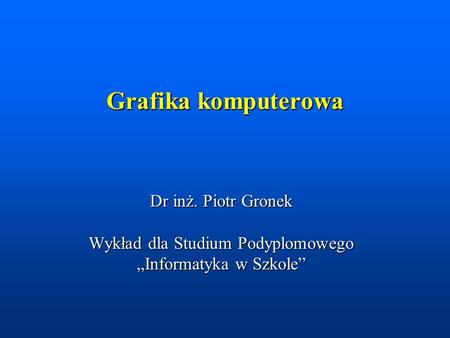 Grafika komputerowa Dr inż. Piotr Gronek Wykład dla Studium Podyplomowego „Informatyka w Szkole”