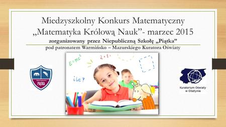 Miedzyszkolny Konkurs Matematyczny „Matematyka Królową Nauk”- marzec 2015 zorganizowany przez Niepubliczną Szkołę „Piątka” pod patronatem Warmińsko – Mazurskiego.