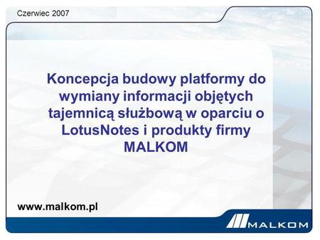 Czerwiec 2007 Koncepcja budowy platformy do wymiany informacji objętych tajemnicą służbową w oparciu o LotusNotes i produkty firmy MALKOM www.malkom.pl.