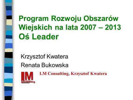 Program Rozwoju Obszarów Wiejskich na lata 2007 – 2013 Oś Leader Krzysztof Kwatera Renata Bukowska LM Consulting, Krzysztof Kwatera.