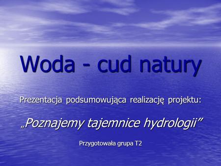 Woda - cud natury Prezentacja podsumowująca realizację projektu: „Poznajemy tajemnice hydrologii” Przygotowała grupa T2.