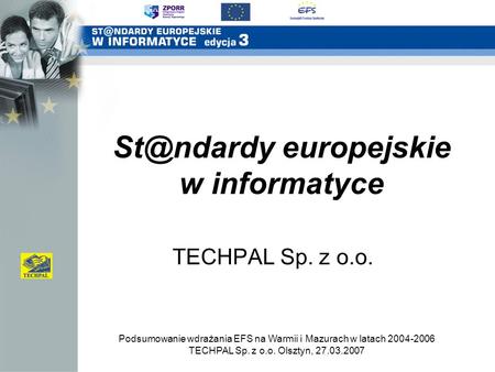 Podsumowanie wdrażania EFS na Warmii i Mazurach w latach 2004-2006 TECHPAL Sp. z o.o. Olsztyn, 27.03.2007 europejskie w informatyce TECHPAL Sp.