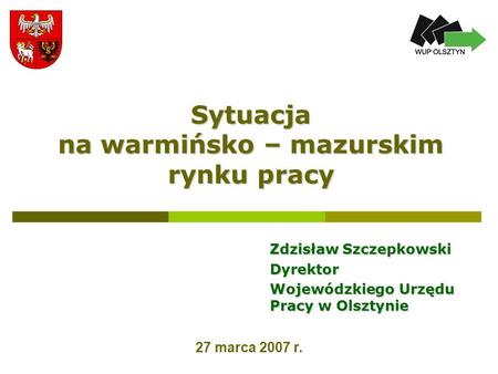 Sytuacja na warmińsko – mazurskim rynku pracy Zdzisław Szczepkowski Dyrektor Wojewódzkiego Urzędu Pracy w Olsztynie 27 marca 2007 r.