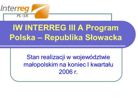 IW INTERREG III A Program Polska – Republika Słowacka Stan realizacji w województwie małopolskim na koniec I kwartału 2006 r.