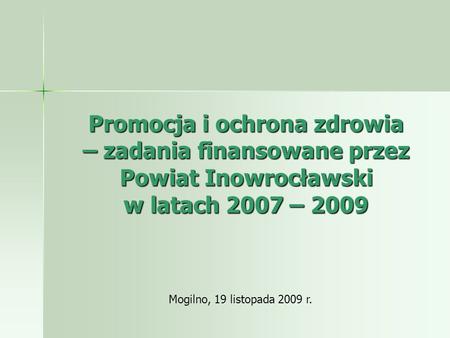 Promocja i ochrona zdrowia – zadania finansowane przez Powiat Inowrocławski w latach 2007 – 2009 Mogilno, 19 listopada 2009 r.
