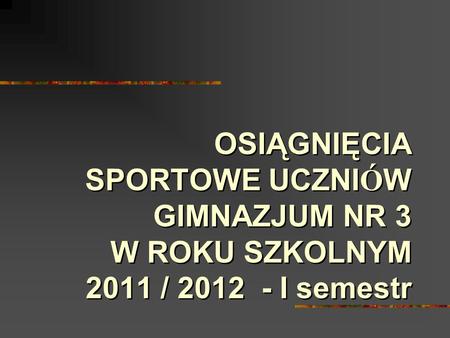 OSIĄGNIĘCIA SPORTOWE UCZNI Ó W GIMNAZJUM NR 3 W ROKU SZKOLNYM 2011 / 2012 - I semestr.