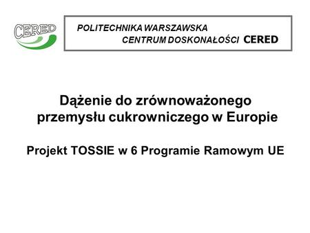 Dążenie do zrównoważonego przemysłu cukrowniczego w Europie Projekt TOSSIE w 6 Programie Ramowym UE POLITECHNIKA WARSZAWSKA CENTRUM DOSKONAŁOŚCI CERED.