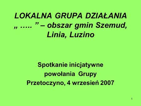 1 LOKALNA GRUPA DZIAŁANIA ….. – obszar gmin Szemud, Linia, Luzino Spotkanie inicjatywne powołania Grupy Przetoczyno, 4 wrzesień 2007.