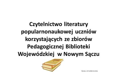 Czytelnictwo literatury popularnonaukowej uczniów korzystających ze zbiorów Pedagogicznej Biblioteki Wojewódzkiej w Nowym Sączu Oprac. Anna.