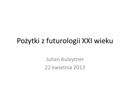 Pożytki z futurologii XXI wieku Julian Auleytner 22 kwietnia 2013.