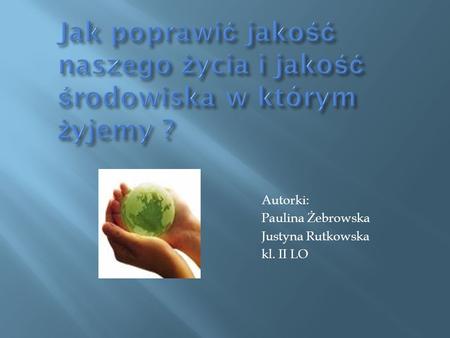 Jak poprawić jakość naszego życia i jakość środowiska w którym żyjemy ? Autorki: Paulina Żebrowska Justyna Rutkowska kl. II LO.