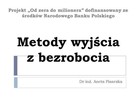 Projekt „Od zera do milionera” dofinansowany ze środków Narodowego Banku Polskiego Metody wyjścia z bezrobocia Dr inż. Aneta Pisarska.