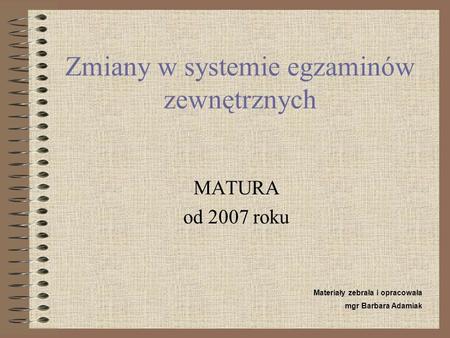 Zmiany w systemie egzaminów zewnętrznych MATURA od 2007 roku Materiały zebrała i opracowała mgr Barbara Adamiak.