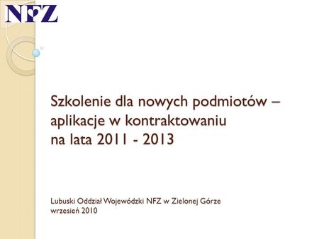 Szkolenie dla nowych podmiotów – aplikacje w kontraktowaniu na lata 2011 - 2013 Lubuski Oddział Wojewódzki NFZ w Zielonej Górze wrzesień 2010.