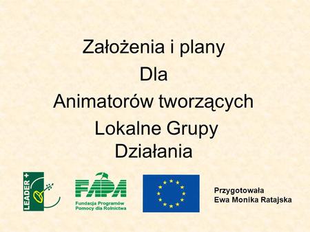 Założenia i plany Dla Animatorów tworzących Lokalne Grupy Działania Przygotowała Ewa Monika Ratajska.