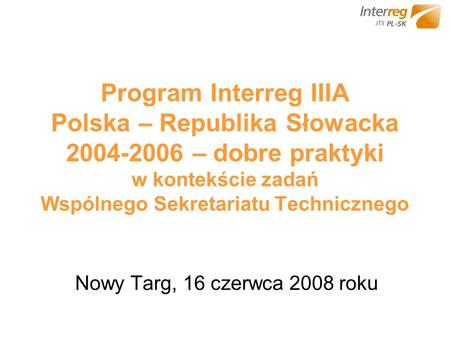 Program Interreg IIIA Polska – Republika Słowacka 2004-2006 – dobre praktyki w kontekście zadań Wspólnego Sekretariatu Technicznego Nowy Targ, 16 czerwca.
