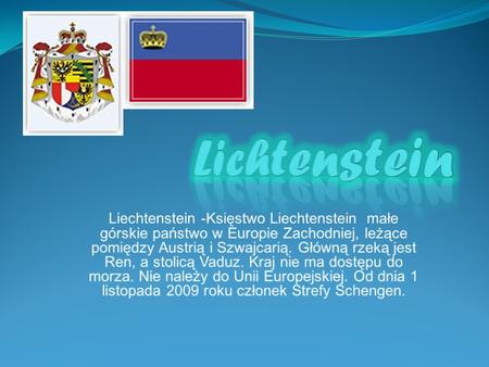 Lichtenstein Liechtenstein -Księstwo Liechtenstein małe górskie państwo w Europie Zachodniej, leżące pomiędzy Austrią i Szwajcarią. Główną rzeką jest.