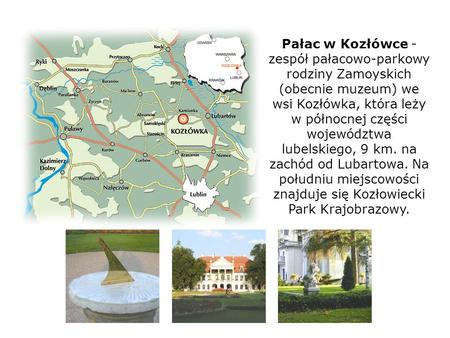 Pałac w Kozłówce - zespół pałacowo-parkowy rodziny Zamoyskich (obecnie muzeum) we wsi Kozłówka, która leży w północnej części województwa lubelskiego,