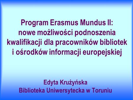 Program Erasmus Mundus II: nowe możliwości podnoszenia kwalifikacji dla pracowników bibliotek i ośrodków informacji europejskiej Edyta Krużyńska Biblioteka.