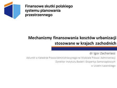 Mechanizmy finansowania kosztów urbanizacji stosowane w krajach zachodnich dr Igor Zachariasz Adiunkt w Katedrze Prawa Administracyjnego na Wydziale Prawa.