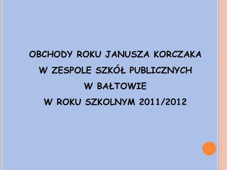 OBCHODY ROKU JANUSZA KORCZAKA W ZESPOLE SZKÓŁ PUBLICZNYCH W BAŁTOWIE W ROKU SZKOLNYM 2011/2012.