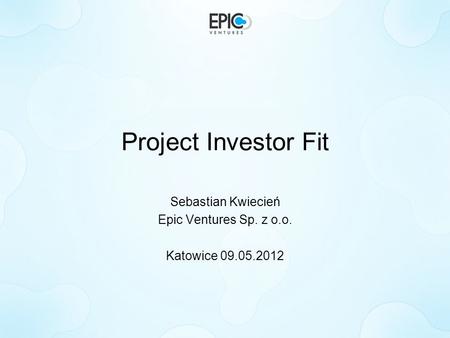 Project Investor Fit Sebastian Kwiecień Epic Ventures Sp. z o.o. Katowice 09.05.2012.